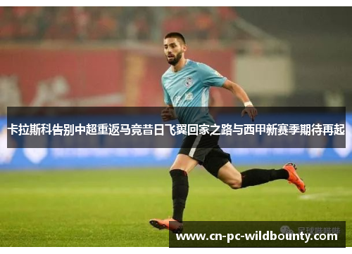 卡拉斯科告别中超重返马竞昔日飞翼回家之路与西甲新赛季期待再起