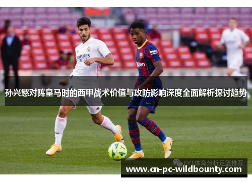 孙兴慜对阵皇马时的西甲战术价值与攻防影响深度全面解析探讨趋势