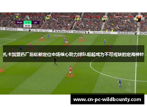 扎卡加盟药厂后崭新定位中场核心助力球队崛起成为不可或缺的定海神针